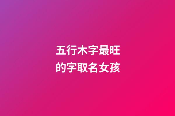 五行木字最旺的字取名女孩(五行木的字都有哪些吉利的女孩)-第1張-女孩起名-玄機(jī)派