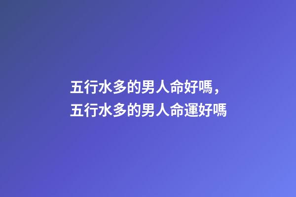 五行水多的男人命好嗎，五行水多的男人命運好嗎