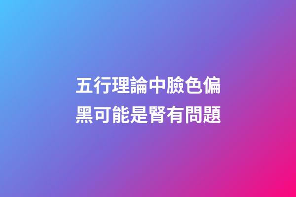 五行理論中臉色偏黑可能是腎有問題