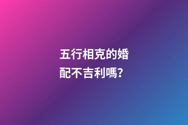 五行相克的婚配不吉利嗎？