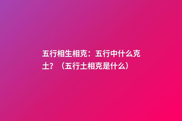 五行相生相克：五行中什么克土？（五行土相克是什么）