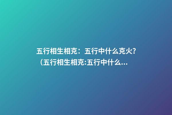 五行相生相克：五行中什么克火？（五行相生相克:五行中什么克火怎么解釋）