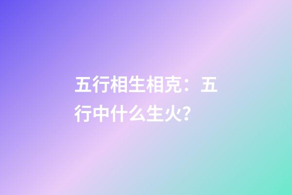 五行相生相克：五行中什么生火？