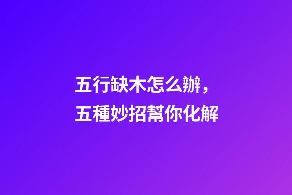 五行缺木怎么辦，五種妙招幫你化解