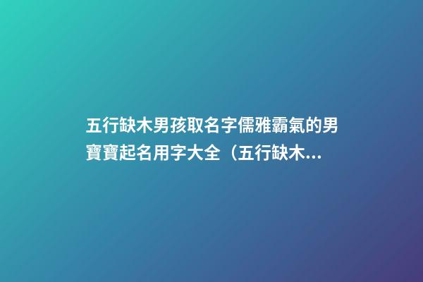 五行缺木男孩取名字儒雅霸氣的男寶寶起名用字大全（五行缺木的男孩名字,好聽(tīng)得男孩名字大全）