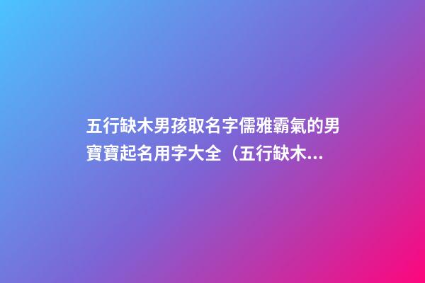 五行缺木男孩取名字儒雅霸氣的男寶寶起名用字大全（五行缺木的男孩名字,好聽得男孩名字大全）