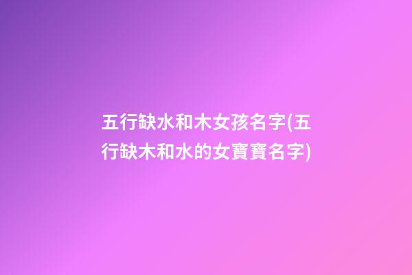 五行缺水和木女孩名字(五行缺木和水的女寶寶名字)