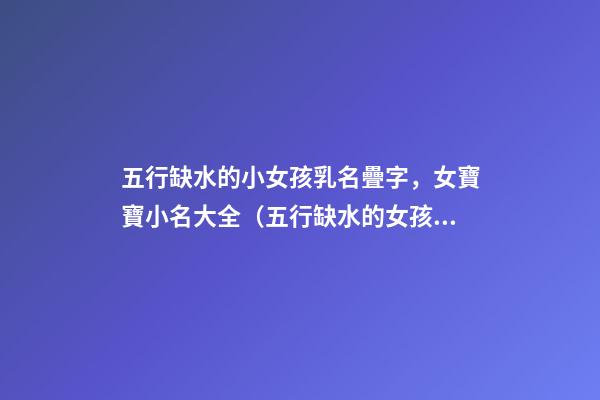 五行缺水的小女孩乳名疊字，女寶寶小名大全（五行缺水的女孩乳名疊用名）