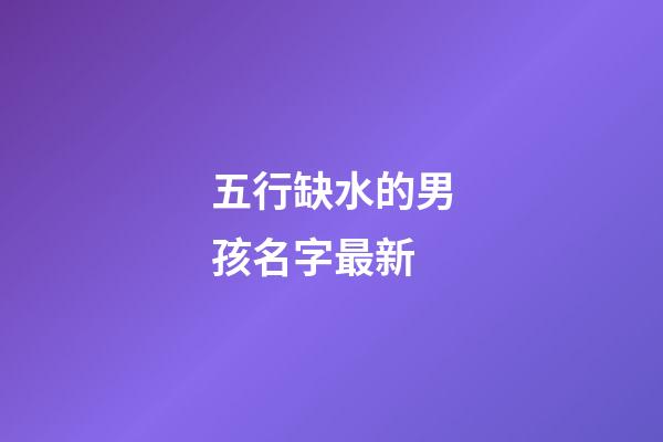 五行缺水的男孩名字最新(五行缺水的男孩名字最新兩個字)-第1張-男孩起名-玄機派
