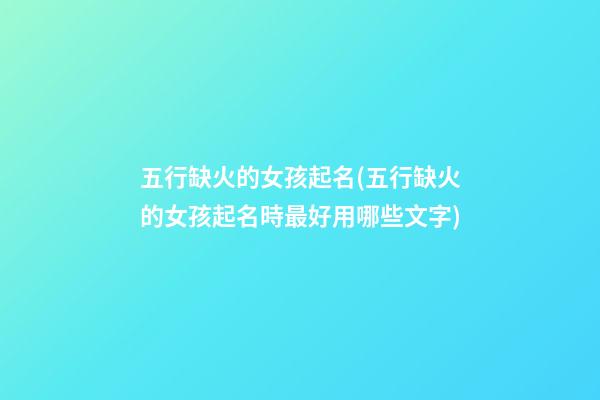 五行缺火的女孩起名(五行缺火的女孩起名時最好用哪些文字)