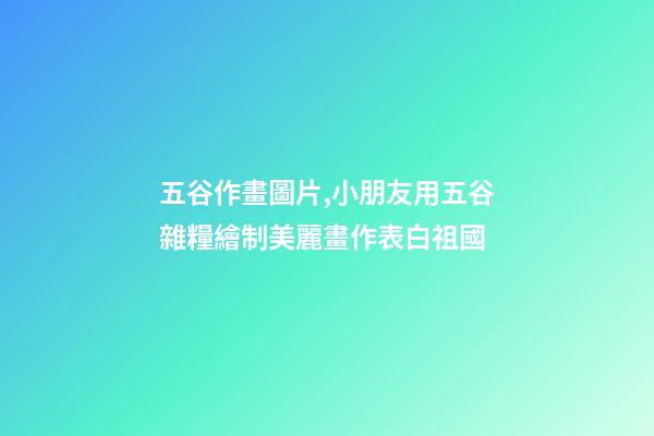 五谷作畫圖片,小朋友用五谷雜糧繪制美麗畫作表白祖國-第1張-觀點-玄機派