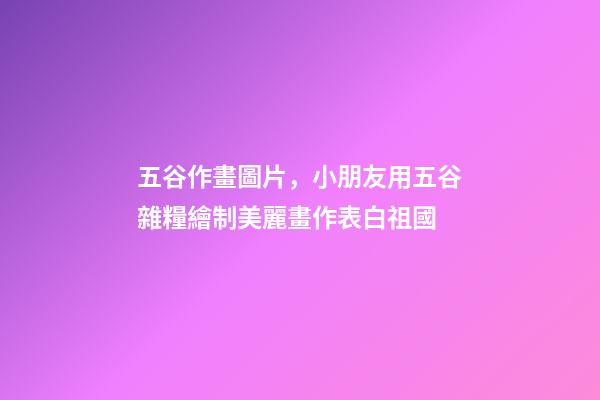五谷作畫圖片，小朋友用五谷雜糧繪制美麗畫作表白祖國-第1張-觀點-玄機派