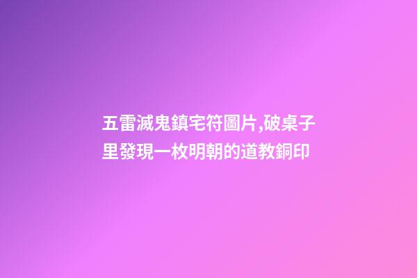 五雷滅鬼鎮宅符圖片,破桌子里發現一枚明朝的道教銅印-第1張-觀點-玄機派
