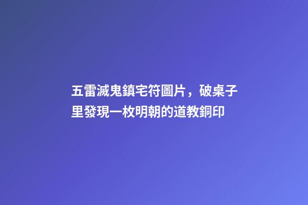 五雷滅鬼鎮宅符圖片，破桌子里發現一枚明朝的道教銅印-第1張-觀點-玄機派