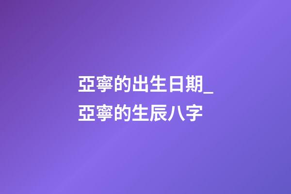 亞寧的出生日期_亞寧的生辰八字