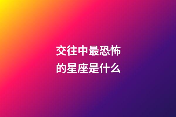 交往中最恐怖的星座是什么-第1張-星座運勢-玄機派