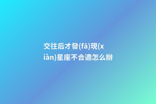 交往后才發(fā)現(xiàn)星座不合適怎么辦-第1張-星座運(yùn)勢(shì)-玄機(jī)派