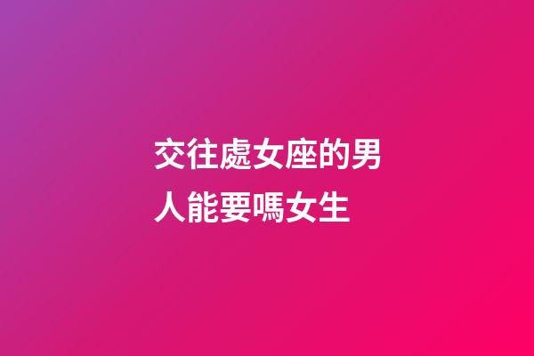交往處女座的男人能要嗎女生-第1張-星座運勢-玄機派