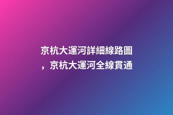 京杭大運河詳細線路圖，京杭大運河全線貫通-第1張-觀點-玄機派