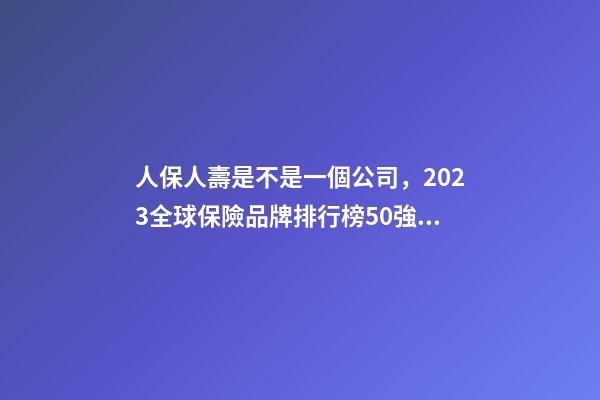人保人壽是不是一個公司，2023全球保險品牌排行榜50強平安蟬聯榜首-第1張-觀點-玄機派