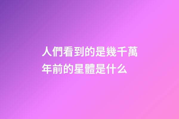 人們看到的是幾千萬年前的星體是什么-第1張-星座運(yùn)勢-玄機(jī)派