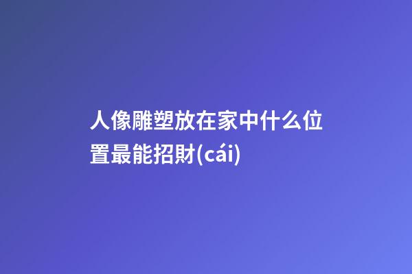 人像雕塑放在家中什么位置最能招財(cái)
