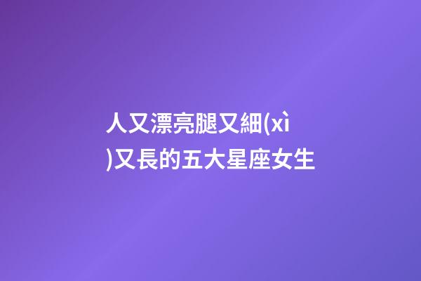 人又漂亮腿又細(xì)又長的五大星座女生-第1張-星座運勢-玄機(jī)派