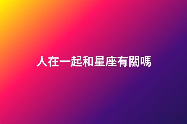 人在一起和星座有關嗎-第1張-星座運勢-玄機派