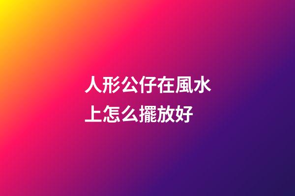 人形公仔在風水上怎么擺放好