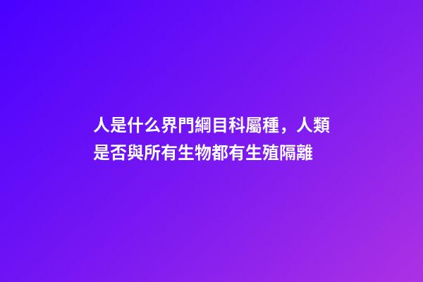 人是什么界門綱目科屬種，人類是否與所有生物都有生殖隔離-第1張-觀點-玄機派