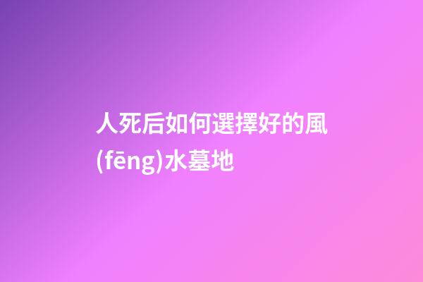 人死后如何選擇好的風(fēng)水墓地