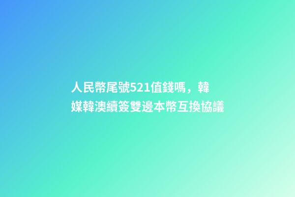 人民幣尾號521值錢嗎，韓媒韓澳續簽雙邊本幣互換協議-第1張-觀點-玄機派