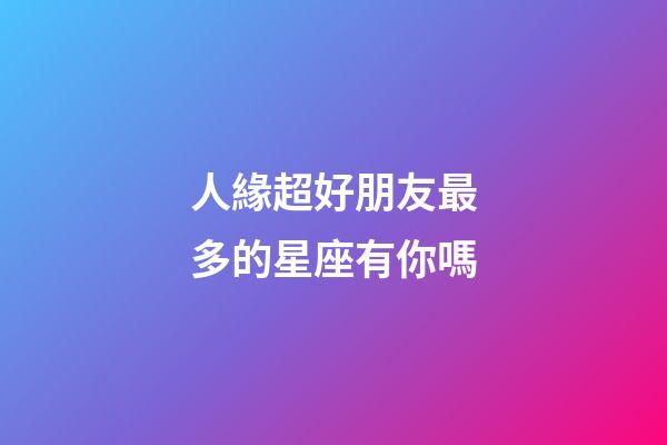 人緣超好朋友最多的星座有你嗎-第1張-星座運(yùn)勢(shì)-玄機(jī)派