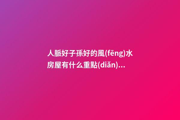人脈好子孫好的風(fēng)水房屋有什么重點(diǎn)（什么樣的房子風(fēng)水好會(huì)出貴人）
