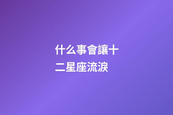 什么事會讓十二星座流淚-第1張-星座運勢-玄機派