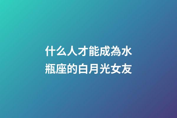 什么人才能成為水瓶座的白月光女友-第1張-星座運勢-玄機派
