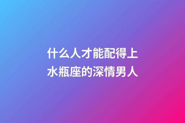 什么人才能配得上水瓶座的深情男人-第1張-星座運(yùn)勢(shì)-玄機(jī)派