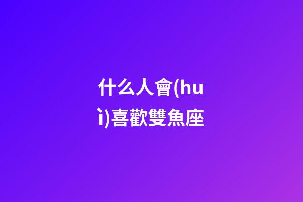 什么人會(huì)喜歡雙魚座-第1張-星座運(yùn)勢(shì)-玄機(jī)派