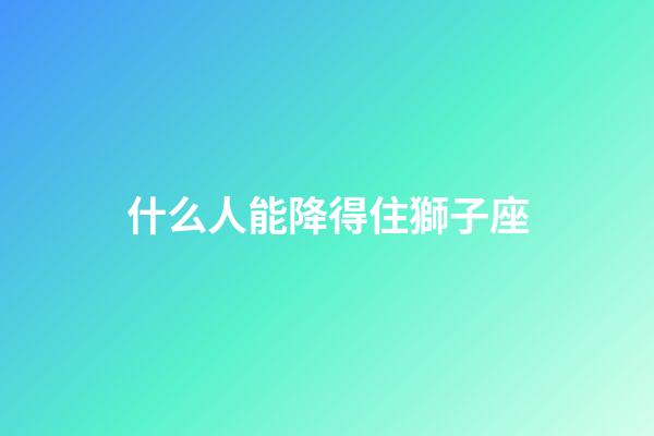 什么人能降得住獅子座-第1張-星座運勢-玄機派