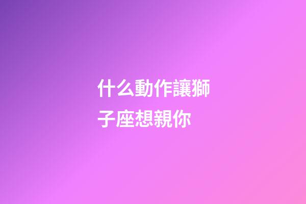 什么動作讓獅子座想親你-第1張-星座運勢-玄機派