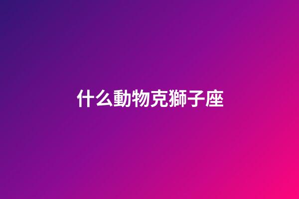 什么動物克獅子座-第1張-星座運勢-玄機派