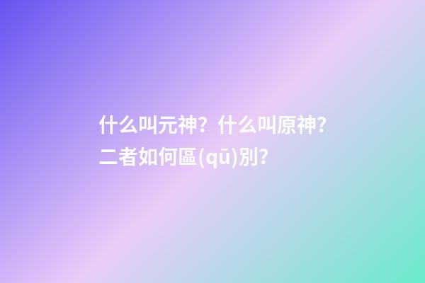 什么叫元神？什么叫原神？二者如何區(qū)別？