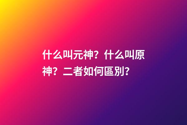 什么叫元神？什么叫原神？二者如何區別？