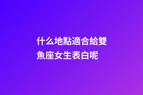 什么地點適合給雙魚座女生表白呢-第1張-星座運勢-玄機派