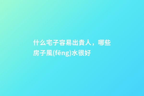 什么宅子容易出貴人，哪些房子風(fēng)水很好