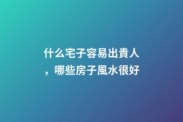 什么宅子容易出貴人，哪些房子風水很好