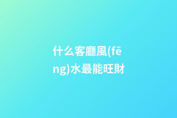 什么客廳風(fēng)水最能旺財