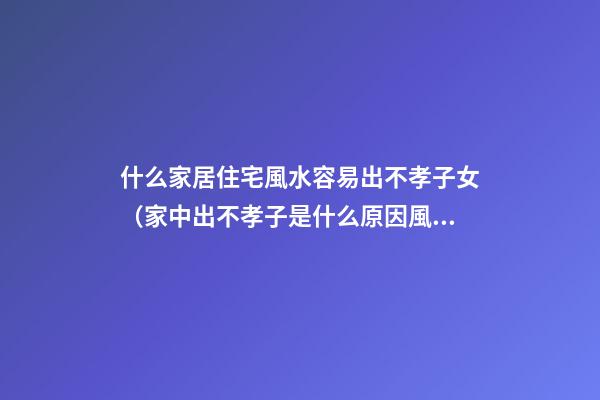 什么家居住宅風水容易出不孝子女（家中出不孝子是什么原因風水）