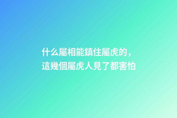 什么屬相能鎮住屬虎的，這幾個屬虎人見了都害怕