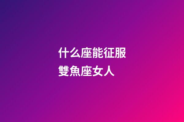 什么座能征服雙魚座女人-第1張-星座運勢-玄機派